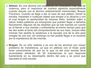  Allison: Es una alumna con problemas de indisciplina más que de
violencia, pero sí reacciona de manera agresiva especialmente
cuando discute con el alumno anteriormente mencionado; Brayan
Francisco. Cuando se llega a dar el caso de que peleen, toman la
escoba, trapeador o cualquier objeto que tengan a su alcance y con
el cual tengan la oportunidad de hacerse daño, también salen a
relucir malas palabras y/o empujones que pueden llegar a dañarlos
físicamente. Algunas de las medidas que se han tomado en cuenta
es el llamar a sus mamás y enfrentarlas al mismo tiempo para que
las dos estén al tanto del comportamiento de sus hijos, incluso ellas
mismas han pedido la asistencia a la escuela una de la otra para
arreglar de una vez, sin embargo no han podido llegar a un acuerdo
por la inasistencia de las mismas.
 Brayan: Es un niño violento y es uno de los alumnos con mayor
problema de inasistencia, ya que en pláticas con el titular pude
tener conocimiento de que en lo que va del ciclo escolar lleva
acumuladas alrededor de 50 inasistencias lo que repercute
fuertemente en su desempeño dentro del aula y se prevé que
repruebe el ciclo escolar.
 