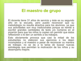 El maestro de grupo
El docente tiene 31 años de servicio y éste es su segundo
año en la escuela, pero puedo reconocer que su
metodología no resulta atractiva para los alumnos, ya que
sus actividades son muy tradicionales porque se remite a
escribir grandes cantidades de texto y/o números en el
pizarrón para que los niños lo copien sin permitir que éstos
reflexionen o le den un sentido a los trabajos.
Esto obviamente provoca que casi la mitad de los
estudiantes no elaboren sus ejercicios o los dejen
incompletos y el maestro a pesar de reconocer su manera
de trabajar, no se da a la tarea de buscar nuevas
estrategias que permitan la motivación de los niños y su
desempeño mejore.
 