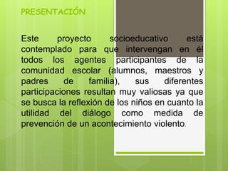 PRESENTACIÓN
Este proyecto socioeducativo está
contemplado para que intervengan en él
todos los agentes participantes de la
comunidad escolar (alumnos, maestros y
padres de familia), sus diferentes
participaciones resultan muy valiosas ya que
se busca la reflexión de los niños en cuanto la
utilidad del diálogo como medida de
prevención de un acontecimiento violento.
 