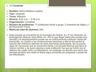  1.1 Contexto
 Nombre: Amina Madera Lauterio
 Tipo: Unigrado
 Turno: Matutino
 Horario: 8:00 a.m. – 2:30 p.m.
 Organización: Completa
 Número de profesores: 11 profesores frente a grupo, 2 maestras de Inglés y 1
de Educación Física.
 Matrícula total de alumnos: 250.
 Esta escuela se encuentra en el municipio de Cedral, S.L.P con dirección en
prolongación Manuel José Othón s/n. Por lo que llegar hasta ella resulta muy
sencillo y el desplazamiento puede ser en prácticamente cualquier medio de
transporte, en cuanto a las construcciones cercanas a ella se encuentra la
colonia San Antonino además de otros domicilios particulares. No se puede
dejar de mencionar que se encuentra frente a la escuela Normal que lleva el
mismo nombre y de quien gracias a esta institución fue que se fundó con el
objetivo de usarlo como un laboratorio, sin embargo se decidió que sería una
escuela primaria que hasta la fecha sigue luchando por progresar a pesar de
las dificultades.
 
