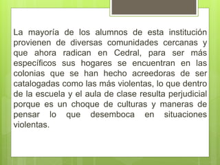 La mayoría de los alumnos de esta institución
provienen de diversas comunidades cercanas y
que ahora radican en Cedral, para ser más
específicos sus hogares se encuentran en las
colonias que se han hecho acreedoras de ser
catalogadas como las más violentas, lo que dentro
de la escuela y el aula de clase resulta perjudicial
porque es un choque de culturas y maneras de
pensar lo que desemboca en situaciones
violentas.
 