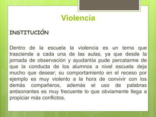 Violencia
INSTITUCIÓN
Dentro de la escuela la violencia es un tema que
trasciende a cada una de las aulas, ya que desde la
jornada de observación y ayudantía pude percatarme de
que la conducta de los alumnos a nivel escuela deja
mucho que desear; su comportamiento en el receso por
ejemplo es muy violento a la hora de convivir con los
demás compañeros, además el uso de palabras
antisonantes es muy frecuente lo que obviamente llega a
propiciar más conflictos.
 
