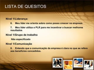 LISTA DE QUESITOS Nível 1/Liderança: 6. Meu líder me orienta sobre como posso crescer na empresa. 7. Meu líder utiliza o PLR para me incentivar a buscar melhores resultados Nível 1/Grupo de trabalho Não especificado Nivel 1/Comunicação 8. Entendo que a comunicação da empresa é clara no que se refere aos benefícios concedidos. 