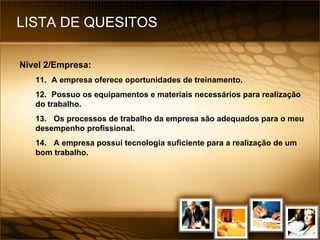 LISTA DE QUESITOS Nível 2/Empresa: 11. A empresa oferece oportunidades de treinamento. 12. Possuo os equipamentos e materiais necessários para realização do trabalho. 13.  Os processos de trabalho da empresa são adequados para o meu desempenho profissional. 14.  A empresa possui tecnologia suficiente para a realização de um bom trabalho. 