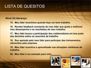 LISTA DE QUESITOS Nível 2/Liderança: 15. Meu líder reconhece quando faço um bom trabalho. 16. Recebo feedback constante do meu líder que ajuda a melhorar meu desempenho e os resultados do meu trabalho. 17. Meu líder busca a participação dos colaboradores em boa parte das decisões sobre os assuntos de trabalho. 18. Sou apoiado pelo meu líder para participar dos treinamentos oferecidos pela empresa. 19. Meu líder incentiva o aprendizado nas situações cotidianas de trabalho. 20. Meu líder é um exemplo para mim. 