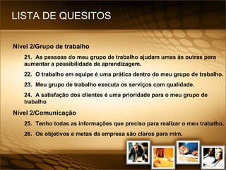LISTA DE QUESITOS Nível 2/Grupo de trabalho 21. As pessoas do meu grupo de trabalho ajudam umas às outras para aumentar a possibilidade de aprendizagem. 22. O trabalho em equipe é uma prática dentro do meu grupo de trabalho. 23. Meu grupo de trabalho executa os serviços com qualidade. 24. A satisfação dos clientes é uma prioridade para o meu grupo de trabalho Nivel 2/Comunicação 25. Tenho todas as informações que preciso para realizar o meu trabalho. 26. Os objetivos e metas da empresa são claros para mim. 