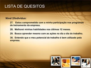 LISTA DE QUESITOS Nível 2/Indivíduo: 27.  Estou comprometido com a minha participação nos programas de treinamento da empresa. 28. Melhorei minhas habilidades nos últimos 12 meses. 29. Busco aprender mesmo com as ações no dia a dia do trabalho. 30. Entendo que o meu potencial de trabalho é bem utilizado pela empresa. 