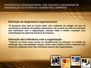 Definição de diagnóstico organizacional: “ É processo pelo qual se busca obter uma avaliação do estágio em que se encontram as práticas de gestão empresarial, sob o ponto de vista da interação dos indivíduos com a organização, visando obter a melhor condição para maximização do potencial humano da empresa. Interação dos indivíduos com a organização “ Trata-se da forma como ocorre as transferências de esforços no sentido de satisfação das necessidades mútuas, tendo como objetivo final a obtenção dos níveis de realização tanto dos indivíduos quanto das organizações. DIAGNÓSTICO ORGANIZACIONAL VISA AVALIAR A CAPACIDADE DE MAXIMIZAÇÃO DO POTENCIAL HUMANO PELA EMPRESA 