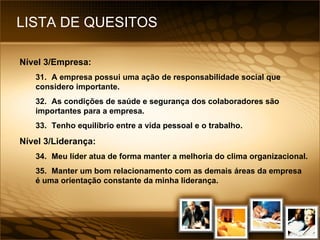LISTA DE QUESITOS Nível 3/Empresa: 31. A empresa possui uma ação de responsabilidade social que considero importante. 32. As condições de saúde e segurança dos colaboradores são importantes para a empresa. 33. Tenho equilíbrio entre a vida pessoal e o trabalho. Nível 3/Liderança: 34. Meu líder atua de forma manter a melhoria do clima organizacional. 35. Manter um bom relacionamento com as demais áreas da empresa é uma orientação constante da minha liderança. 