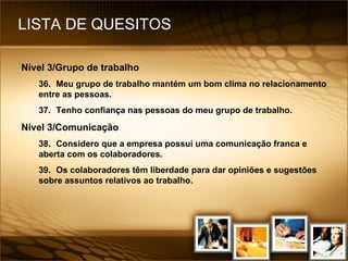 LISTA DE QUESITOS Nível 3/Grupo de trabalho 36. Meu grupo de trabalho mantém um bom clima no relacionamento entre as pessoas. 37. Tenho confiança nas pessoas do meu grupo de trabalho. Nível 3/Comunicação 38. Considero que a empresa possui uma comunicação franca e aberta com os colaboradores. 39. Os colaboradores têm liberdade para dar opiniões e sugestões sobre assuntos relativos ao trabalho. 