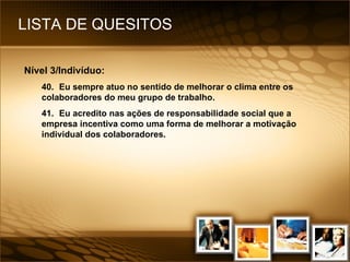 LISTA DE QUESITOS Nível 3/Indivíduo: 40. Eu sempre atuo no sentido de melhorar o clima entre os colaboradores do meu grupo de trabalho. 41. Eu acredito nas ações de responsabilidade social que a empresa incentiva como uma forma de melhorar a motivação individual dos colaboradores. 