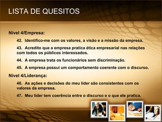 LISTA DE QUESITOS Nível 4/Empresa: 42. Identifico-me com os valores, a visão e a missão da empresa. 43. Acredito que a empresa pratica ética empresarial nas relações com todos os públicos interessados. 44. A empresa trata os funcionários sem discriminação. 45. A empresa possui um comportamento coerente com o discurso. Nível 4/Liderança: 46. As ações e decisões do meu líder são consistentes com os valores da empresa. 47. Meu líder tem coerência entre o discurso e o que ele pratica. 