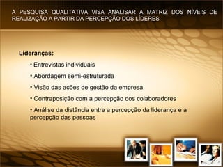 Lideranças:   Entrevistas individuais Abordagem semi-estruturada Visão das ações de gestão da empresa Contraposição com a percepção dos colaboradores Análise da distância entre a percepção da liderança e a percepção das pessoas A PESQUISA QUALITATIVA VISA ANALISAR A MATRIZ DOS NÍVEIS DE REALIZAÇÃO A PARTIR DA PERCEPÇÃO DOS LÍDERES 