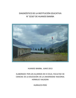 DIAGNÓSTICO DE LA INSTITUCIÓN EDUCATIVA
N° 32167 DE HUANDO BAMBA
HUANDO BAMBA, JUNIO 2013
ELABORADO POR LOS ALUMNOS DE III CICLO, FACULTAD DE
CIENCIAS DE LA EDUCACIÓN DE LA UNIVERSIDAD NACIONAL
HERMILIO VALDIZAN
HUÁNUCO-PERÚ
 