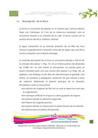 UNIVERSIDAD NACIONAL DE INGENIERIA
          PROG RAM A DE FOMENTO AL DE S ARROL LO MUNI CI P AL
                              FODMU



4.3.   Descripción de la finca


   La finca se encuentra localizada en el camino que conecta Boaco
   Viejo con Camoapa. A 3 km de la cabecera municipal, esta se
   encuentra situada a un costado de la calle. El local cuenta con el
   servicio de luz eléctrica, teléfono, internet.


   El agua consumida en la vivienda proviene de un filtro de roca
   natural o popularmente conocido como ojo de agua, que una finca
   vecina comparte con el dueño del lugar.


   La vivienda del dueño de la Finca se encuentra situada a 100 mt de
   la entrada (Ver plano 1, Pág. 17), en un mismo potrero de alrededor
   de 15,000 mt2, en este mismo se encuentran; un rancho para un
   futuro comedor junto con una cocina (Ver planos 2 y 3 Pág. 18), un
   gallinero, una bodega al aire libre de alimento para el ganado, una
   letrina, un sumidero y biodigestor, productor de gas natural a base
   de estiércol. Rodeando el potrero principal de la vivienda,
   inmediatos a este se encuentran.
        Un potrero de engorde de Res (en el cual se dejan las reses que
        se engordaran).
        Un estanque artificial en el que se cultiva guapote de laguna.
        Un potrero donde se alimenta el ganado.
        Un Potrero de engorde porcino.
        Un potrero donde se cultiva para el autoconsumo de la vivienda.
        Un potrero para el ordeño del ganado.




                                                                           9
 Diagnóstico de finca agro turística OROSAL. Ubicada en el Municipio de
                  Camoapa, Departamento de Boaco.
 
