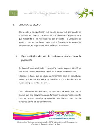 UNIVERSIDAD NACIONAL DE INGENIERIA
              PROG RAM A DE FOMENTO AL DE S ARROL LO MUNI CI P AL
                                  FODMU




5.      CRITERIOS DE DISEÑO


        Atraves de la interpretación del estado actual del sitio donde se
        emplazara el proyecto, se realizara una propuesta Arquitectónica
        que responda a las necesidades del proyecto. Se valoraran los
        servicios para los que tiene capacidad la finca tanto los deseados
        por el dueño del lugar como otros posibles a considerar.




     5.1.   Oportunidades de uso de materiales locales para la
            propuesta


        Dentro de los materiales de construcción que se lograron identificar
        con mayor facilidad tenemos 3 tipos de madera predominantes.

        Estos son; EL laurel que se ocupa generalmente para las estructuras,
        Melina que es utilizada para los cerramientos y el Bambú que se
        puede usar para ambas funciones.



        Como infraestructura existente, se mencionó la existencia de un
        rancho que está proyectado para funcionar como comedor, en este
        caso se puede observar la utilización del bambú tanto en la
        estructura como en los cerramientos.




                                                                               14
      Diagnóstico de finca agro turística OROSAL. Ubicada en el Municipio de
                       Camoapa, Departamento de Boaco.
 