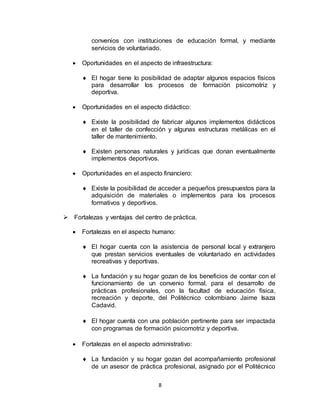 8
convenios con instituciones de educación formal, y mediante
servicios de voluntariado.
 Oportunidades en el aspecto de infraestructura:
 El hogar tiene lo posibilidad de adaptar algunos espacios físicos
para desarrollar los procesos de formación psicomotriz y
deportiva.
 Oportunidades en el aspecto didáctico:
 Existe la posibilidad de fabricar algunos implementos didácticos
en el taller de confección y algunas estructuras metálicas en el
taller de mantenimiento.
 Existen personas naturales y jurídicas que donan eventualmente
implementos deportivos.
 Oportunidades en el aspecto financiero:
 Existe la posibilidad de acceder a pequeños presupuestos para la
adquisición de materiales o implementos para los procesos
formativos y deportivos.
 Fortalezas y ventajas del centro de práctica.
 Fortalezas en el aspecto humano:
 El hogar cuenta con la asistencia de personal local y extranjero
que prestan servicios eventuales de voluntariado en actividades
recreativas y deportivas.
 La fundación y su hogar gozan de los beneficios de contar con el
funcionamiento de un convenio formal, para el desarrollo de
prácticas profesionales, con la facultad de educación física,
recreación y deporte, del Politécnico colombiano Jaime Isaza
Cadavid.
 El hogar cuenta con una población pertinente para ser impactada
con programas de formación psicomotriz y deportiva.
 Fortalezas en el aspecto administrativo:
 La fundación y su hogar gozan del acompañamiento profesional
de un asesor de práctica profesional, asignado por el Politécnico
 