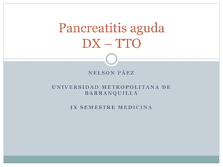 Pancreatitis aguda 
DX – TTO 
NELSON PÁEZ 
UNIVERSIDAD METROPOLITANA DE 
BARRANQUILLA 
IX SEMESTRE MEDICINA 
 