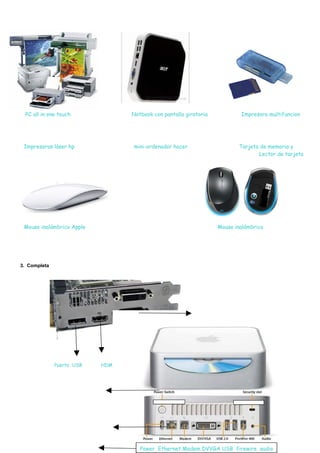 PC all in one touch              Notbook con pantalla giratoria           Impresora multifuncion




 Impresoras láser hp              mini-ordenador hacer                     Tarjeta de memoria y
                                                                                  Lector de tarjeta




 Mouse inalámbrico Apple                                           Mouse inalámbrico




3. Completa




              Puerto USB   HDMI




                                                    .                             ,




                                     Power Ethernet Modem DVVGA USB firewire audio
 