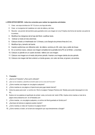 4. OPEN OFFICE WRITER : indica los comandos para realizar las siguientes actividades

     1. Crear una sopa de letras de 13f *13 col en una hoja del writer.
     2. Crear un crucigrama de 4 palabras con color de relleno y de línea.
     3. Recortar una porción del escritorio para guardarla como una imagen en Linux? Explica otra forma de recortar una parte de
          la ventana.
     4. Modificar los márgenes de la hoja del Word. Justificar texto.
     5.     Colocar un texto en dos columnas.
     6. Colocar al texto un Interlineado de 1.5 líneas y una Sangría de primera línea de 2 cm..
     7. Modificar tipo y tamaño de fuente.
     8. Insertar autoformas con diferente color de relleno, sombra y/o 3D, color, tipo y estilo de líneas
     9. En un archivo nuevo, colocar una imagen completa de la pantalla de la PC en el Writer y recortala.
     10. Colocar un párrafo en un cuadro de texto relleno con una imagen.
     11. Colocar una imagen en el medio del primer párrafo. Insertar una imagen detrás de otro párrafo.
     12. Colocar a la imagen del ítem anterior un borde grueso, con color de línea, el grosor y la sombra




1.    Freewebs :
1. ¿Qué es el Freewebs? ¿Para qué lo utilizaste?
2. ¿Qué son las templates o plantillas de diseño?¿Qué son los extras del Freewebs?
3. ¿Cómo insertas una imagen en una página cualquiera?
4. ¿Cómo insertas en una página un hipervínculo para jugar desde Internet?
5. Indica los pasos para subir un archivo de Word a la página Trabajos Prácticos del Weebly para poder descargarlo en otra
     PC..
6. Explica con tus palabras el significado de embed code y la función del botón HTML. Explica cómo insertas un test de la
     página www.analizame.com en el freewebs.com
7. ¿Cómo insertas , en una página cualquiera, un archivo de Word guardado en Scribd.com?
8. ¿Qué tipos de botones (o páginas) puedes insertar?
9. ¿Cómo insertas un video de Youtube en la página Home?
10. ¿Cómo nsertas un botón, en la barra de navegación que vaya directamente a Google?
 