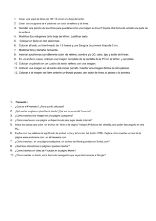 1. Crear una sopa de letras de 13f *13 col en una hoja del writer.
     2. Crear un crucigrama de 4 palabras con color de relleno y de línea.
     3. Recortar una porción del escritorio para guardarla como una imagen en Linux? Explica otra forma de recortar una parte de
          la ventana.
     4. Modificar los márgenes de la hoja del Word. Justificar texto.
     5.     Colocar un texto en dos columnas.
     6. Colocar al texto un Interlineado de 1.5 líneas y una Sangría de primera línea de 2 cm..
     7. Modificar tipo y tamaño de fuente.
     8. Insertar autoformas con diferente color de relleno, sombra y/o 3D, color, tipo y estilo de líneas
     9. En un archivo nuevo, colocar una imagen completa de la pantalla de la PC en el Writer y recortala.
     10. Colocar un párrafo en un cuadro de texto relleno con una imagen.
     11. Colocar una imagen en el medio del primer párrafo. Insertar una imagen detrás de otro párrafo.
     12. Colocar a la imagen del ítem anterior un borde grueso, con color de línea, el grosor y la sombra




1.    Freewebs :
1. ¿Qué es el Freewebs? ¿Para qué lo utilizaste?
2. ¿Qué son las templates o plantillas de diseño?¿Qué son los extras del Freewebs?
3. ¿Cómo insertas una imagen en una página cualquiera?
4. ¿Cómo insertas en una página un hipervínculo para jugar desde Internet?
5. Indica los pasos para subir un archivo de Word a la página Trabajos Prácticos del Weebly para poder descargarlo en otra
     PC..
6. Explica con tus palabras el significado de embed code y la función del botón HTML. Explica cómo insertas un test de la
     página www.analizame.com en el freewebs.com
7. ¿Cómo insertas , en una página cualquiera, un archivo de Word guardado en Scribd.com?
8. ¿Qué tipos de botones (o páginas) puedes insertar?
9. ¿Cómo insertas un video de Youtube en la página Home?
10. ¿Cómo nsertas un botón, en la barra de navegación que vaya directamente a Google?
 