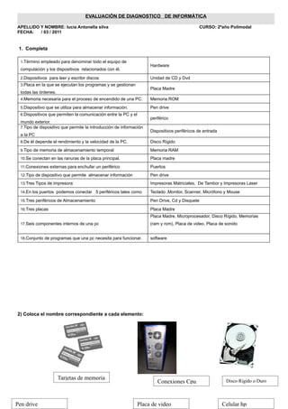 EVALUACIÓN DE DIAGNOSTICO DE INFORMÁTICA

APELLIDO Y NOMBRE: lucia Antonella silva                                                         CURSO: 2ºaño Polimodal
FECHA:   / 03 / 2011


 1. Completa

  1.Término empleado para denominar todo el equipo de
                                                                      Hardware
  computación y los dispositivos relacionados con él.

  2.Dispositivos para leer y escribir discos                          Unidad de CD y Dvd
  3.Placa en la que se ejecutan los programas y se gestionan
                                                                      Placa Madre
  todas las órdenes.
  4.Memoria necesaria para el proceso de encendido de una PC.         Memoria ROM
  5.Dispositivo que se utiliza para almacenar información.            Pen drive
  6.Dispositivos que permiten la comunicación entre la PC y el
                                                                      periférico
  mundo exterior.
  7.Tipo de dispositivo que permite la introducción de información
                                                                      Dispositivos periféricos de entrada
  a la PC
  8.De él depende el rendimiento y la velocidad de la PC.             Disco Rígido
  9.Tipo de memoria de almacenamiento temporal                        Memoria RAM
  10.Se conectan en las ranuras de la placa principal.                Placa madre
  11.Conexiones externas para enchufar un periférico                  Puertos
  12.Tipo de dispositivo que permite almacenar información            Pen drive
  13.Tres Tipos de impresora                                          Impresoras Matriciales, De Tambor y Impresoras Laser
  14.En los puertos podemos conectar 5 periféricos tales como         Teclado ,Monitor, Scanner, Micrófono y Mouse
  15.Tres periféricos de Almacenamiento                               Pen Drive, Cd y Disquete
  16.Tres placas                                                      Placa Madre
                                                                      Placa Madre, Microprocesador, Disco Rígido, Memorias
  17.Seis componentes internos de una pc                              (ram y rom), Placa de video, Placa de sonido


  18.Conjunto de programas que una pc necesita para funcionar.        software




2) Coloca el nombre correspondiente a cada elemento:




                       Tarjetas de memoria                                                                   Disco Rigido o Duro
                                                                         Conexiones Cpu


Pen drive                                                        Placa de video                             Celular hp
 