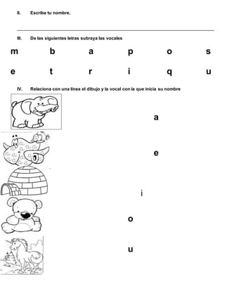 II. Escribe tu nombre.
________________________________________________________________________________
III. De las siguientes letras subraya las vocales
m b a p o s
e t r i q u
IV. Relaciona con una línea el dibujo y la vocal con la que inicia su nombre
a
e
i
o
u
 