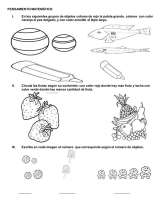 PENSAMIENTO MATEMÁTICO
I. En los siguientes grupos de objetos colorea de rojo la pelota grande, colorea con color
naranja el pez delgado, y con color amarillo el lápiz largo.
II. Circula las frutas según su contenido: con color rojo donde hay más fruta y tacha con
color verde donde hay menos cantidad de fruta.
III. Escribe en cada imagen el número que corresponda según el número de objetos.
________ __________ __________
 