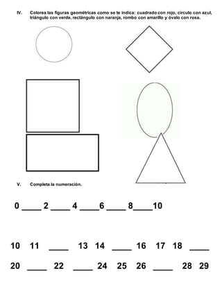IV. Colorea las figuras geométricas como se te indica: cuadrado con rojo, círculo con azul,
triángulo con verde, rectángulo con naranja, rombo con amarillo y óvalo con rosa.
V. Completa la numeración.
0 ____ 2 ____ 4 ____6 ____ 8____10
10 11 ____ 13 14 ____ 16 17 18 ____
20 ____ 22 ____ 24 25 26 ____ 28 29
 