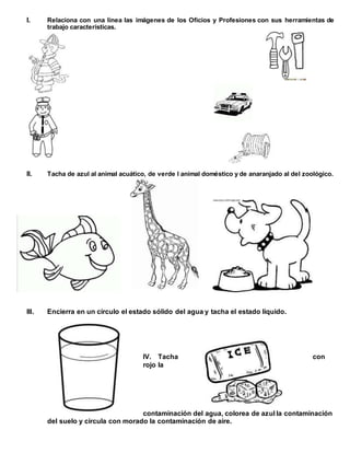 I. Relaciona con una línea las imágenes de los Oficios y Profesiones con sus herramientas de
trabajo características.
II. Tacha de azul al animal acuático, de verde l animal doméstico y de anaranjado al del zoológico.
III. Encierra en un círculo el estado sólido del agua y tacha el estado líquido.
IV. Tacha con
rojo la
contaminación del agua, colorea de azul la contaminación
del suelo y circula con morado la contaminación de aire.
 