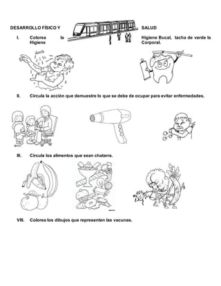 DESARROLLO FÍSICO Y SALUD
I. Colorea la Higiene Bucal, tacha de verde la
Higiene Corporal.
II. Circula la acción que demuestre lo que se debe de ocupar para evitar enfermedades.
III. Circula los alimentos que sean chatarra.
VIII. Colorea los dibujos que representen las vacunas.
 