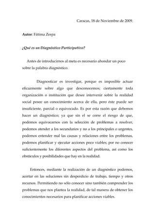 Caracas, 18 de Noviembre de 2009.


Autor: Fátima Zerpa


¿Qué es un Diagnóstico Participativo?


  Antes de introducirnos al meta es necesario ahondar un poco
sobre la palabra diagnóstico.


         Diagnosticar es investigar, porque es imposible actuar
eficazmente sobre algo que desconocemos; ciertamente toda
organización o institución que desee intervenir sobre la realidad
social posee un conocimiento acerca de ella, pero éste puede ser
insuficiente, parcial o equivocado. Es por esta razón que debemos
hacer un diagnóstico; ya que sin el se corre el riesgo de que,
podemos equivocarnos con la selección de problemas a resolver,
podemos atender a los secundarios y no a los principales o urgentes,
podemos entender mal las causas y relaciones entre los problemas,
podemos planificar y ejecutar acciones poco viables; por no conocer
suficientemente los diferentes aspectos del problema, así como los
obstáculos y posibilidades que hay en la realidad.


     Entonces, mediante la realización de un diagnóstico podemos,
acertar en las soluciones sin desperdicio de trabajo, tiempo y otros
recursos. Permitiendo no sólo conocer sino también comprender los
problemas que nos plantea la realidad, de tal manera de obtener los
conocimientos necesarios para planificar acciones viables.
 