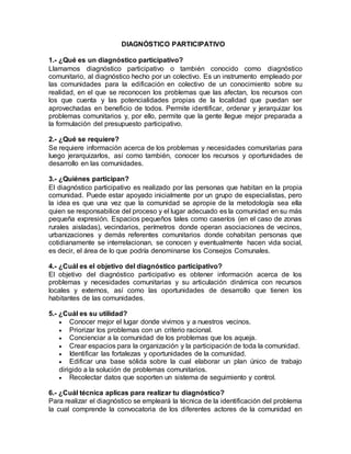 DIAGNÓSTICO PARTICIPATIVO
1.- ¿Qué es un diagnóstico participativo?
Llamamos diagnóstico participativo o también conocido como diagnóstico
comunitario, al diagnóstico hecho por un colectivo. Es un instrumento empleado por
las comunidades para la edificación en colectivo de un conocimiento sobre su
realidad, en el que se reconocen los problemas que las afectan, los recursos con
los que cuenta y las potencialidades propias de la localidad que puedan ser
aprovechadas en beneficio de todos. Permite identificar, ordenar y jerarquizar los
problemas comunitarios y, por ello, permite que la gente llegue mejor preparada a
la formulación del presupuesto participativo.
2.- ¿Qué se requiere?
Se requiere información acerca de los problemas y necesidades comunitarias para
luego jerarquizarlos, así como también, conocer los recursos y oportunidades de
desarrollo en las comunidades.
3.- ¿Quiénes participan?
El diagnóstico participativo es realizado por las personas que habitan en la propia
comunidad. Puede estar apoyado inicialmente por un grupo de especialistas, pero
la idea es que una vez que la comunidad se apropie de la metodología sea ella
quien se responsabilice del proceso y el lugar adecuado es la comunidad en su más
pequeña expresión. Espacios pequeños tales como caseríos (en el caso de zonas
rurales aisladas), vecindarios, perímetros donde operan asociaciones de vecinos,
urbanizaciones y demás referentes comunitarios donde cohabitan personas que
cotidianamente se interrelacionan, se conocen y eventualmente hacen vida social,
es decir, el área de lo que podría denominarse los Consejos Comunales.
4.- ¿Cuál es el objetivo del diagnóstico participativo?
El objetivo del diagnóstico participativo es obtener información acerca de los
problemas y necesidades comunitarias y su articulación dinámica con recursos
locales y externos, así como las oportunidades de desarrollo que tienen los
habitantes de las comunidades.
5.- ¿Cuál es su utilidad?
 Conocer mejor el lugar donde vivimos y a nuestros vecinos.
 Priorizar los problemas con un criterio racional.
 Concienciar a la comunidad de los problemas que los aqueja.
 Crear espacios para la organización y la participación de toda la comunidad.
 Identificar las fortalezas y oportunidades de la comunidad.
 Edificar una base sólida sobre la cual elaborar un plan único de trabajo
dirigido a la solución de problemas comunitarios.
 Recolectar datos que soporten un sistema de seguimiento y control.
6.- ¿Cuál técnica aplicas para realizar tu diagnóstico?
Para realizar el diagnóstico se empleará la técnica de la identificación del problema
la cual comprende la convocatoria de los diferentes actores de la comunidad en
 