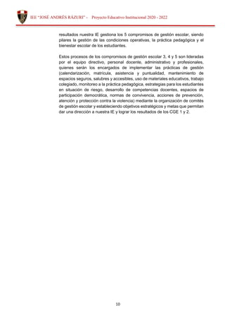 10
IEE “JOSÉ ANDRÉS RÁZURI” - Proyecto Educativo Institucional 2020 - 2022
resultados nuestra IE gestiona los 5 compromisos de gestión escolar, siendo
pilares la gestión de las condiciones operativas, la práctica pedagógica y el
bienestar escolar de los estudiantes.
Estos procesos de los compromisos de gestión escolar 3, 4 y 5 son lideradas
por el equipo directivo, personal docente, administrativo y profesionales,
quienes serán los encargados de implementar las prácticas de gestión
(calendarización, matrícula, asistencia y puntualidad, mantenimiento de
espacios seguros, salubres y accesibles, uso de materiales educativos, trabajo
colegiado, monitoreo a la práctica pedagógica, estrategias para los estudiantes
en situación de riesgo, desarrollo de competencias docentes, espacios de
participación democrática, normas de convivencia, acciones de prevención,
atención y protección contra la violencia) mediante la organización de comités
de gestión escolar y estableciendo objetivos estratégicos y metas que permitan
dar una dirección a nuestra IE y lograr los resultados de los CGE 1 y 2.
 