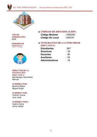 4
IEE “JOSÉ ANDRÉS RÁZURI” - Proyecto Educativo Institucional 2020 - 2022
■ CÓDIGOS DE IDENTIFICACIÓN:
Código Modular : 0395293
Código De Local : 264576
■ INTEGRANTES DE LA COMUNIDAD
EDUCATIVA:
Estudiantes : 967
Directivos : 04
Docentes : 80
Auxiliares : 05
Administrativos : 16
AÑO DE
APROBACIÓN:
2024
PERIODO DE
VIGENCIA:
2024 - 2027
DIRECTOR DE LA
INSTITUCIÓN
EDUCATIVA:
Montenegro Hernández
Manuel
SUBDIRECTOR:
Becerra Malca
Miguel Ángel
SUBDIRECTOR:
Chacón Cueva
Juan José
SUBDIRECTORA:
Calero Cerna
Jenny Isabel
 