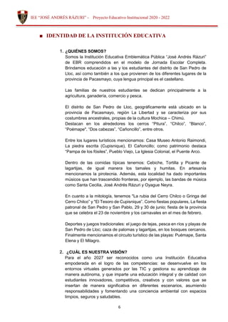6
IEE “JOSÉ ANDRÉS RÁZURI” - Proyecto Educativo Institucional 2020 - 2022
■ IDENTIDAD DE LA INSTITUCIÓN EDUCATIVA
1. ¿QUIÉNES SOMOS?
Somos la Institución Educativa Emblemática Pública “José Andrés Rázuri”
de EBR comprendidos en el modelo de Jornada Escolar Completa.
Brindamos educación a las y los estudiantes del distrito de San Pedro de
Lloc, así como también a los que provienen de los diferentes lugares de la
provincia de Pacasmayo, cuya lengua principal es el castellano.
Las familias de nuestros estudiantes se dedican principalmente a la
agricultura, ganadería, comercio y pesca.
El distrito de San Pedro de Lloc, geográficamente está ubicado en la
provincia de Pacasmayo, región La Libertad y se caracteriza por sus
costumbres ancestrales, propias de la cultura Mochica – Chimú.
Destacan en los alrededores los cerros “Pitura”, “Chilco”, “Blanco”,
“Poémape", “Dos cabezas”, “Cañoncillo”, entre otros.
Entre los lugares turísticos mencionamos: Casa Museo Antonio Raimondi,
La piedra escrita (Cupisnique), El Cañoncillo; como patrimonio destaca
“Pampa de los fósiles”, Pueblo Viejo, La Iglesia Colonial, el Puente Arco.
Dentro de las comidas típicas tenemos: Cebiche, Tortilla y Picante de
lagartijas, de igual manera los tamales y humitas. En artesanía
mencionamos la pirotecnia. Además, esta localidad ha dado importantes
músicos que han trascendido fronteras, por ejemplo, las bandas de música
como Santa Cecilia, José Andrés Rázuri y Oyague Neyra.
En cuanto a la mitología, tenemos "La rubia del Cerro Chilco o Gringa del
Cerro Chilco” y "El Tesoro de Cupisnique”. Como fiestas populares, La fiesta
patronal de San Pedro y San Pablo, 29 y 30 de junio; fiesta de la provincia
que se celebra el 23 de noviembre y los carnavales en el mes de febrero.
Deportes y juegos tradicionales: el juego de tejas, pesca en ríos y playas de
San Pedro de Lloc; caza de palomas y lagartijas, en los bosques cercanos.
Finalmente mencionamos el circuito turístico de las playas: Puémape, Santa
Elena y El Milagro.
2. ¿CUÁL ES NUESTRA VISIÓN?
Para el año 2027 ser reconocidos como una Institución Educativa
empoderada en el logro de las competencias: se desenvuelve en los
entornos virtuales generados por las TIC y gestiona su aprendizaje de
manera autónoma, y que imparte una educación integral y de calidad con
estudiantes innovadores, competitivos, creativos y con valores que se
insertan de manera significativa en diferentes escenarios, asumiendo
responsabilidades y fomentando una conciencia ambiental con espacios
limpios, seguros y saludables.
 