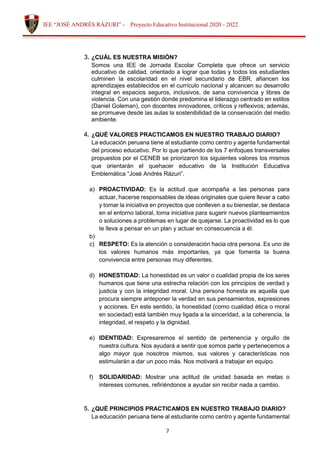 7
IEE “JOSÉ ANDRÉS RÁZURI” - Proyecto Educativo Institucional 2020 - 2022
3. ¿CUÁL ES NUESTRA MISIÓN?
Somos una IEE de Jornada Escolar Completa que ofrece un servicio
educativo de calidad, orientado a lograr que todas y todos los estudiantes
culminen la escolaridad en el nivel secundario de EBR, afiancen los
aprendizajes establecidos en el currículo nacional y alcancen su desarrollo
integral en espacios seguros, inclusivos, de sana convivencia y libres de
violencia. Con una gestión donde predomina el liderazgo centrado en estilos
(Daniel Goleman), con docentes innovadores, críticos y reflexivos; además,
se promueve desde las aulas la sostenibilidad de la conservación del medio
ambiente.
4. ¿QUÉ VALORES PRACTICAMOS EN NUESTRO TRABAJO DIARIO?
La educación peruana tiene al estudiante como centro y agente fundamental
del proceso educativo. Por lo que partiendo de los 7 enfoques transversales
propuestos por el CENEB se priorizaron los siguientes valores los mismos
que orientarán el quehacer educativo de la Institución Educativa
Emblemática “José Andrés Rázuri”.
a) PROACTIVIDAD: Es la actitud que acompaña a las personas para
actuar, hacerse responsables de ideas originales que quiere llevar a cabo
y tomar la iniciativa en proyectos que conlleven a su bienestar, se destaca
en el entorno laboral, toma iniciativa para sugerir nuevos planteamientos
o soluciones a problemas en lugar de quejarse. La proactividad es lo que
te lleva a pensar en un plan y actuar en consecuencia a él.
b)
c) RESPETO: Es la atención o consideración hacia otra persona. Es uno de
los valores humanos más importantes, ya que fomenta la buena
convivencia entre personas muy diferentes.
d) HONESTIDAD: La honestidad es un valor o cualidad propia de los seres
humanos que tiene una estrecha relación con los principios de verdad y
justicia y con la integridad moral. Una persona honesta es aquella que
procura siempre anteponer la verdad en sus pensamientos, expresiones
y acciones. En este sentido, la honestidad (como cualidad ética o moral
en sociedad) está también muy ligada a la sinceridad, a la coherencia, la
integridad, el respeto y la dignidad.
e) IDENTIDAD: Expresaremos el sentido de pertenencia y orgullo de
nuestra cultura. Nos ayudará a sentir que somos parte y pertenecemos a
algo mayor que nosotros mismos, sus valores y características nos
estimularán a dar un poco más. Nos motivará a trabajar en equipo.
f) SOLIDARIDAD: Mostrar una actitud de unidad basada en metas o
intereses comunes, refiriéndonos a ayudar sin recibir nada a cambio.
5. ¿QUÉ PRINCIPIOS PRACTICAMOS EN NUESTRO TRABAJO DIARIO?
La educación peruana tiene al estudiante como centro y agente fundamental
 