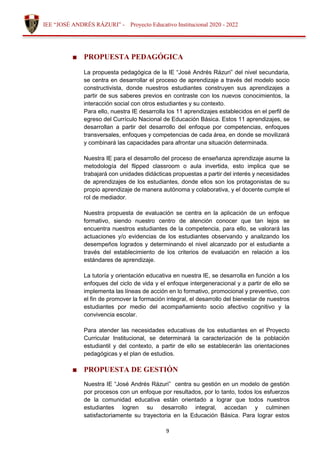 9
IEE “JOSÉ ANDRÉS RÁZURI” - Proyecto Educativo Institucional 2020 - 2022
■ PROPUESTA PEDAGÓGICA
La propuesta pedagógica de la IE “José Andrés Rázuri” del nivel secundaria,
se centra en desarrollar el proceso de aprendizaje a través del modelo socio
constructivista, donde nuestros estudiantes construyen sus aprendizajes a
partir de sus saberes previos en contraste con los nuevos conocimientos, la
interacción social con otros estudiantes y su contexto.
Para ello, nuestra IE desarrolla los 11 aprendizajes establecidos en el perfil de
egreso del Currículo Nacional de Educación Básica. Estos 11 aprendizajes, se
desarrollan a partir del desarrollo del enfoque por competencias, enfoques
transversales, enfoques y competencias de cada área, en donde se movilizará
y combinará las capacidades para afrontar una situación determinada.
Nuestra IE para el desarrollo del proceso de enseñanza aprendizaje asume la
metodología del flipped classroom o aula invertida, esto implica que se
trabajará con unidades didácticas propuestas a partir del interés y necesidades
de aprendizajes de los estudiantes, donde ellos son los protagonistas de su
propio aprendizaje de manera autónoma y colaborativa, y el docente cumple el
rol de mediador.
Nuestra propuesta de evaluación se centra en la aplicación de un enfoque
formativo, siendo nuestro centro de atención conocer que tan lejos se
encuentra nuestros estudiantes de la competencia, para ello, se valorará las
actuaciones y/o evidencias de los estudiantes observando y analizando los
desempeños logrados y determinando el nivel alcanzado por el estudiante a
través del establecimiento de los criterios de evaluación en relación a los
estándares de aprendizaje.
La tutoría y orientación educativa en nuestra IE, se desarrolla en función a los
enfoques del ciclo de vida y el enfoque intergeneracional y a partir de ello se
implementa las líneas de acción en lo formativo, promocional y preventivo, con
el fin de promover la formación integral, el desarrollo del bienestar de nuestros
estudiantes por medio del acompañamiento socio afectivo cognitivo y la
convivencia escolar.
Para atender las necesidades educativas de los estudiantes en el Proyecto
Curricular Institucional, se determinará la caracterización de la población
estudiantil y del contexto, a partir de ello se establecerán las orientaciones
pedagógicas y el plan de estudios.
■ PROPUESTA DE GESTIÓN
Nuestra IE “José Andrés Rázuri” centra su gestión en un modelo de gestión
por procesos con un enfoque por resultados, por lo tanto, todos los esfuerzos
de la comunidad educativa están orientado a lograr que todos nuestros
estudiantes logren su desarrollo integral, accedan y culminen
satisfactoriamente su trayectoria en la Educación Básica. Para lograr estos
 
