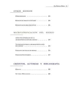 ATLAS NACIONAL DE RIESGOS v 
OTROS RIESGOS 
OTROS O 
RIESGOS 204 
RIESGOS R 
DE ORIGEN SANITARIO 204 
RIESGOS R 
SOCIO-ORGANIZATIVOS 206 
MICROZONIFICACIÓN DEL RIESGO 
A 
0 
ASPECTOS GENERALES DE LA 
MICROZONIFICACIÓN DEL RIESGO 210 
TECNOLOGÍAS T 
PARA LA MICROZONIFICACIÓN 
DEL RIESGO 210 
MAPAS M 
MUNICIPALES DE RIESGO 216 
MAPAS M 
DE ESCENARIOS 217 
CRÉDITOS, AUTORÍAS Y BIBLIOGRAFÍA 
C 
CRÉDITOS 222 
A 
AUTORÍAS Y BIBLIOGRAFÍA 222 
 