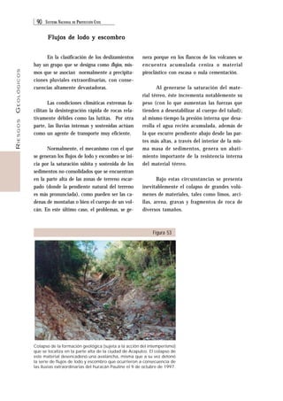 90 SISTEMA NACIONAL DE PROTECCIÓN CIVIL 
RIESGOS GEOLÓGICOS 
Flujos de lodo y escombro 
nera porque en los flancos de los volcanes se 
encuentra acumulada ceniza o material 
piroclástico con escasa o nula cementación. 
Al generarse la saturación del mate-rial 
térreo, éste incrementa notablemente su 
peso (con lo que aumentan las fuerzas que 
tienden a desestabilizar al cuerpo del talud); 
al mismo tiempo la presión interna que desa-rrolla 
el agua recién acumulada, además de 
la que escurre pendiente abajo desde las par-tes 
más altas, a través del interior de la mis-ma 
masa de sedimentos, genera un abati-miento 
importante de la resistencia interna 
del material térreo. 
Bajo estas circunstancias se presenta 
inevitablemente el colapso de grandes volú-menes 
de materiales, tales como limos, arci-llas, 
arena, gravas y fragmentos de roca de 
diversos tamaños. 
Figura 53 
En la clasificación de los deslizamientos 
hay un grupo que se designa como flujos, mis-mos 
que se asocian normalmente a precipita-ciones 
pluviales extraordinarias, con conse-cuencias 
altamente devastadoras. 
Las condiciones climáticas extremas fa-cilitan 
la desintegración rápida de rocas rela-tivamente 
débiles como las lutitas. Por otra 
parte, las lluvias intensas y sostenidas actúan 
como un agente de transporte muy eficiente. 
Normalmente, el mecanismo con el que 
se generan los flujos de lodo y escombro se ini-cia 
por la saturación súbita y sostenida de los 
sedimentos no consolidados que se encuentran 
en la parte alta de las zonas de terreno escar-pado 
(donde la pendiente natural del terreno 
es más pronunciada), como pueden ser las ca-denas 
de montañas o bien el cuerpo de un vol-cán. 
En este último caso, el problemas, se ge- 
Colapso de la formación geológica (sujeta a la acción del intemperismo) 
que se localiza en la parte alta de la ciudad de Acapulco. El colapso de 
este material desencadenó una avalancha, misma que a su vez detonó 
la serie de flujos de lodo y escombro que ocurrieron a consecuencia de 
las lluvias extraordinarias del huracán Pauline el 9 de octubre de 1997. 
 