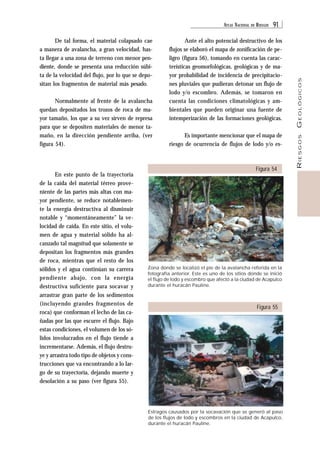 ATLAS NACIONAL DE RIESGOS 91 
RIESGOS GEOLÓGICOS 
De tal forma, el material colapsado cae 
a manera de avalancha, a gran velocidad, has-ta 
llegar a una zona de terreno con menor pen-diente, 
donde se presenta una reducción súbi-ta 
de la velocidad del flujo, por lo que se depo-sitan 
los fragmentos de material más pesado. 
Normalmente al frente de la avalancha 
quedan depositados los trozos de roca de ma-yor 
tamaño, los que a su vez sirven de represa 
para que se depositen materiales de menor ta-maño, 
en la dirección pendiente arriba, (ver 
figura 54). 
En este punto de la trayectoria 
de la caída del material térreo prove-niente 
de las partes más altas con ma-yor 
pendiente, se reduce notablemen-te 
la energía destructiva al disminuir 
notable y “momentáneamente” la ve-locidad 
de caída. En este sitio, el volu-men 
de agua y material sólido ha al-canzado 
tal magnitud que solamente se 
depositan los fragmentos más grandes 
de roca, mientras que el resto de los 
sólidos y el agua continúan su carrera 
pendiente abajo, con la energía 
destructiva suficiente para socavar y 
arrastrar gran parte de los sedimentos 
(incluyendo grandes fragmentos de 
roca) que conforman el lecho de las ca-ñadas 
por las que escurre el flujo. Bajo 
estas condiciones, el volumen de los só-lidos 
involucrados en el flujo tiende a 
incrementarse. Además, el flujo destru-ye 
y arrastra todo tipo de objetos y cons-trucciones 
que va encontrando a lo lar-go 
de su trayectoria, dejando muerte y 
desolación a su paso (ver figura 55). 
Ante el alto potencial destructivo de los 
flujos se elaboró el mapa de zonificación de pe-ligro 
(figura 56), tomando en cuenta las carac-terísticas 
geomorfológicas, geológicas y de ma-yor 
probabilidad de incidencia de precipitacio-nes 
pluviales que pudieran detonar un flujo de 
lodo y/o escombro. Además, se tomaron en 
cuenta las condiciones climatológicas y am-bientales 
que pueden originar una fuente de 
intemperización de las formaciones geológicas. 
Es importante mencionar que el mapa de 
riesgo de ocurrencia de flujos de lodo y/o es- 
Figura 54 
Zona donde se localizó el pie de la avalancha referida en la 
fotografía anterior. Este es uno de los sitios donde se inició 
el flujo de lodo y escombro que afectó a la ciudad de Acapulco 
durante el huracán Pauline. 
Figura 55 
Estragos causados por la socavación que se generó al paso 
de los flujos de lodo y escombros en la ciudad de Acapulco, 
durante el huracán Pauline. 
 