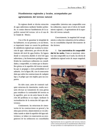 ATLAS NACIONAL DE RIESGOS 97 
RIESGOS GEOLÓGICOS 
compresibles (mientras más compresibles sean 
los sedimentos, mayor será el efecto de hundi-miento 
regional y el agrietamiento de la super-ficie 
del terreno natural). 
Concretamente, la magnitud del encogi-miento 
o reducción volumétrica de los sedimen-tos 
no consolidados depende directamente de 
1. Las características de compresibili-dad 
de los suelos. Como se mencionó, mien-tras 
más compresible sea el suelo, los efectos de 
subsidencia regional serán de mayor magnitud, 
Figura 58 
Hundimientos regionales y locales, acompañados por 
agrietamiento del terreno natural 
dos factores: 
Agrietamiento de la superficie del terreno natural, 
como consecuencia de los hundimientos diferencia-les 
que produce la sobrexplotación de acuíferos. 
En regiones donde se efectúa extracción 
de agua subterránea mediante bombeo profun-do, 
es común observar hundimientos de la su-perficie 
natural del terreno; tal es el caso de 
la Ciudad de México. 
Con el fin de garantizar la integridad de 
los habitantes, en sus personas y en sus bienes, 
es importante tomar en cuenta los problemas 
de subsidencia regional que ocasiona la extrac-ción 
de agua subterránea, por efectos del aba-timiento 
del nivel de agua freática. En lugares 
donde se encuentra abatido el nivel del agua 
subterránea, y las formaciones geológicas super-ficiales 
las constituyen sedimentos no consoli-dados 
y compresibles, es común que se desarro-llen 
grietas en la superficie del terreno natural, 
las que se propagan a cierta profundidad en el 
subsuelo, (ver la figura 58), con el consecuente 
daño que sufren las construcciones de cualquier 
tipo y el peligro que esto implica para sus ocu-pantes. 
En tales casos, antes de construir cual-quier 
estructura de cimentación, resulta nece-sario 
efectuar un tratamiento de estas grietas 
para restablecer la continuidad del terreno en 
la superficie, pero no sin antes buscar la solu-ción 
del problema en su origen, mediante la 
racionalización de la extracción del agua sub-terránea. 
Comúnmente, las estructuras de cimen-tación 
de las construcciones en general y las 
obras para servicio y abastecimiento se ven afec-tadas 
cuando se abate la superficie del agua sub-terránea 
y se induce en consecuencia un enco-gimiento 
de los sedimentos no consolidados 
 