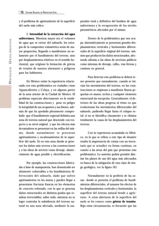 98 SISTEMA NACIONAL DE PROTECCIÓN CIVIL 
RIESGOS GEOLÓGICOS 
y el problema de agrietamiento de la superficie 
del suelo más crítico. 
2. Intensidad de la extracción del agua 
subterránea. Mientras mayor sea el volumen 
de agua que se extrae del subsuelo, los estra-gos 
de la compresión volumétrica serán de ma-yor 
proporción, llegando a manifestarse no so-lamente 
por el hundimiento del terreno, sino 
por desplazamientos relativos en el sentido ho-rizontal, 
que originan la formación de grietas 
de tensión de manera alarmante y peligrosa 
para los habitantes. 
En México existe la experiencia relacio-nada 
con esta problemática en ciudades como 
Aguascalientes y Celaya, y en algunas partes 
de la zona oriente de la Ciudad de México. El 
problema repercute directamente en la estabi-lidad 
de las construcciones y pone en peligro 
la integridad de sus ocupantes y sus bienes, ade-más 
de que ha quedado plenamente compro-bado 
que el hundimiento regional delimita una 
zona de terreno natural que desciende con res-pecto 
a su nivel original y que los efectos más 
devastadores se presentan en las orillas del mis-mo, 
donde normalmente se presentan 
agrietamientos y escalonamientos de la super-ficie 
del suelo. Es en esta zona donde se gene-ran 
los daños más severos a las construcciones 
y a las obras de servicio como drenaje, abaste-cimiento 
de agua potable y electrificación. 
Por ejemplo, las construcciones fabrica-das 
a base de mampostería, han demostrado ser 
altamente vulnerables a los hundimientos di-ferenciales 
del subsuelo, dado que sufren 
agrietamientos en los muros y pueden llegar a 
presentarse fracturas francas en los elementos 
de concreto reforzado, con lo que se generan 
daños estructurales en distintos grados que re-sultan 
irreversibles, sobre todo, mientras no se 
logre controlar la subsidencia del terreno na-tural 
en una zona afectada, mediante la sus-pensión 
total y definitiva del bombeo de agua 
subterránea y la recuperación de los niveles 
piezométricos afectados por el mismo. 
Dentro de la problemática que nos ocu-pa, 
sistemáticamente se presentan grandes des-plazamientos 
verticales y horizontales diferen-ciales 
de la superficie original del terreno, mis-mos 
que producen los daños mencionados, afec-tando 
además a las obras de servicios públicos 
como sistemas de drenaje, calles, vías férreas y 
caminos en general. 
Para detectar este problema se deberá te-ner 
presente que normalmente, cuando se ini-cian 
los movimientos del terreno, en las cons-trucciones 
se empiezan a manifestar fisuras pe-queñas 
en muros, techos y cualquier elemento 
estructural sin excepción. Generalmente, el de-terioro 
de las obras progresa al ritmo en que 
evolucionan los movimientos diferenciales del 
subsuelo, pudiendo llegar hasta el colapso to-tal, 
si no se identifica claramente y se elimina 
totalmente la causa de los desplazamientos del 
terreno. 
Con la experiencia acumulada en Méxi-co, 
en lo que se refiere a este tipo de desastre 
resalta la importancia de contar con un inven-tario 
que se actualice en forma continua, en 
cuanto a las áreas del país que presentan esta 
problemática. Lo anterior podría permitir dise-ñar 
los planes de uso del agua más adecuados 
en busca de la mitigación de esta clase de ries-go 
geológico, ver la figura 59). 
Normalmente en la periferia de las zo-nas 
donde se presenta el problema de hundi-mientos 
diferenciales, al sumarse los efectos de 
los desplazamientos verticales y horizontales, la 
superficie del terreno natural tiende a agrie-tarse. 
A estas aberturas de la superficie del 
suelo se les conoce como grietas de tensión. 
Bajo estas circunstancias, es frecuente que las 
 
