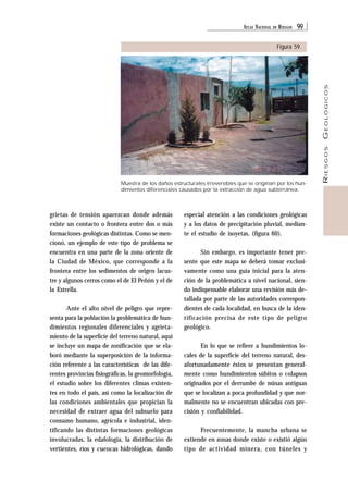 ATLAS NACIONAL DE RIESGOS 99 
RIESGOS GEOLÓGICOS 
Figura 59. 
Muestra de los daños estructurales irreversibles que se originan por los hun-dimientos 
diferenciales causados por la extracción de agua subterránea. 
grietas de tensión aparezcan donde además 
existe un contacto o frontera entre dos o más 
formaciones geológicas distintas. Como se men-cionó, 
un ejemplo de este tipo de problema se 
encuentra en una parte de la zona oriente de 
la Ciudad de México, que corresponde a la 
frontera entre los sedimentos de origen lacus-tre 
y algunos cerros como el de El Peñón y el de 
la Estrella. 
Ante el alto nivel de peligro que repre-senta 
para la población la problemática de hun-dimientos 
regionales diferenciales y agrieta-miento 
de la superficie del terreno natural, aquí 
se incluye un mapa de zonificación que se ela-boró 
mediante la superposición de la informa-ción 
referente a las características de las dife-rentes 
provincias fisiográficas, la geomorfología, 
el estudio sobre los diferentes climas existen-tes 
en todo el país, así como la localización de 
las condiciones ambientales que propician la 
necesidad de extraer agua del subsuelo para 
consumo humano, agrícola e industrial, iden-tificando 
las distintas formaciones geológicas 
involucradas, la edafología, la distribución de 
vertientes, ríos y cuencas hidrológicas, dando 
especial atención a las condiciones geológicas 
y a los datos de precipitación pluvial, median-te 
el estudio de isoyetas, (figura 60). 
Sin embargo, es importante tener pre-sente 
que este mapa se deberá tomar exclusi-vamente 
como una guía inicial para la aten-ción 
de la problemática a nivel nacional, sien-do 
indispensable elaborar una revisión más de-tallada 
por parte de las autoridades correspon-dientes 
de cada localidad, en busca de la iden-tificación 
precisa de este tipo de peligro 
geológico. 
En lo que se refiere a hundimientos lo-cales 
de la superficie del terreno natural, des-afortunadamente 
éstos se presentan general-mente 
como hundimientos súbitos o colapsos 
originados por el derrumbe de minas antiguas 
que se localizan a poca profundidad y que nor-malmente 
no se encuentran ubicadas con pre-cisión 
y confiabilidad. 
Frecuentemente, la mancha urbana se 
extiende en zonas donde existe o existió algún 
tipo de actividad minera, con túneles y 
 