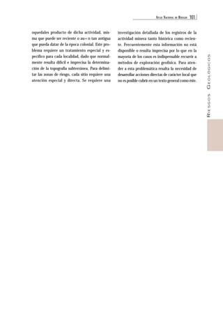 ATLAS NACIONAL DE RIESGOS 101 
RIESGOS GEOLÓGICOS 
oquedales producto de dicha actividad, mis-ma 
que puede ser reciente o au=n tan antigua 
que pueda datar de la época colonial. Este pro-blema 
requiere un tratamiento especial y es-pecífico 
para cada localidad, dado que normal-mente 
resulta difícil e imprecisa la determina-ción 
de la topografía subterránea. Para delimi-tar 
las zonas de riesgo, cada sitio requiere una 
atención especial y directa. Se requiere una 
investigación detallada de los registros de la 
actividad minera tanto histórica como recien-te. 
Frecuentemente esta información no está 
disponible o resulta imprecisa por lo que en la 
mayoría de los casos es indispensable recurrir a 
métodos de exploración geofísica. Para aten-der 
a esta problemática resalta la necesidad de 
desarrollar acciones directas de carácter local que 
no es posible cubrir en un texto general como éste. 
 