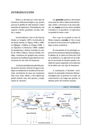 Figura 61. Ciclo hidrológico. 
INTRODUCCIÓN 
Las granizadas producen afectaciones 
en las zonas de cultivo, obstrucciones del dre-naje 
y daños a estructuras en las zonas urba-nas. 
Las sequías provocan fuertes pérdidas 
económicas a la ganadería y la agricultura 
en periodos de meses o años. 
Pese a que no es grande la zona de 
México expuesta a nevadas, el frío es causa 
de muertes en los sectores de la población de 
bajos recursos económicos. 
El conocimiento de los principales as-pectos 
de los fenómenos hidrometeorológicos, 
la difusión de la cultura de Protección Civil 
en la población y la aplicación de las medi-das 
de prevención de desastres pueden con-tribuir 
de manera importante en la reducción 
de los daños ante esta clase de fenómenos. 
A continuación, se describen sucin-tamente 
los principales fenómenos hidrome-teorológicos 
que se presentan en el país, sus 
consecuencias y los riesgos que generan en 
distintas partes del territorio nacional. 
México es afectado por varios tipos de 
fenómenos hidrometeorológicos que pueden 
provocar la pérdida de vidas humanas o daños 
materiales de importancia. Principalmente está 
expuesto a lluvias, granizadas, nevadas, hela-das 
y sequías. 
Acontecimientos como el del huracán 
Pauline en Acapulco (1997), los derivados de 
las lluvias intensas en Tijuana (1993 y 1998), 
en Pijijiapan y Valdivia en Chiapas (1998) y 
en Topochico en Monterrey (1999), también 
las inundaciones y deslaves ocurridos en octu-bre 
de 1999 en Tabasco, Veracruz, Puebla e Hi-dalgo, 
constituyen los ejemplos más recientes 
que ponen de manifiesto la gravedad de las con-secuencias 
de esta clase de fenómenos. 
Las fuertes precipitaciones pluviales pue-den 
generar intensas corrientes de agua en ríos, 
flujos con sedimentos en las laderas de las mon-tañas, 
movimientos de masa que transportan 
lodo, rocas, arena, árboles, y otros objetos que 
pueden destruir casas, tirar puentes y romper 
tramos de carreteras. 
Flujo 
Retención 
superficial 
Flujo superficial 
Precipitación 
Transpiración 
evaporación 
Infiltración 
Capilaridad 
superficial 
Flujo subsuperficial 
lago 
Condensación 
Viento Radiación 
Intercepción 
Escurrimiento 
en corrientes 
solar 
Río 
N.A.F. 
Agua subterránea 
Percolación profunda 
Mar 
Flujo subterráneo 
 