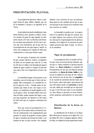 ATLAS NACIONAL DE RIESGOS 105 
RIESGOS HIDROMETEOROLÓGICOS 
PRECIPITACIÓN PLUVIAL 
debidos a las corrientes de aire ascendentes. 
Estas gotas al caer también hacen que se jun-ten 
otras por lo que el proceso se extiende como 
una reacción en cadena. 
La humedad se produce por la evapora-ción 
en la superficie del agua de océanos, ma-res, 
lagos, lagunas, ríos, arroyos y de los suelos, 
así como por la evapotranspiración de plantas y 
animales. En la figura 61 se muestran los prin-cipales 
procesos que sigue el agua en tierra y 
en la atmósfera. 
Tipos de precipitación 
La precipitación lleva el nombre del fac-tor 
que causó el ascenso del aire húmedo, mis-mo 
que se enfría conforme se alcanza mayores 
alturas. La lluvia ciclónica es resultado del 
levantamiento de aire por una baja de presión 
atmosférica. La lluvia de frente cálido se for-ma 
por la subida de una masa de aire caliente 
por encima de una de aire frío. La orográfica, 
se da cuando las montañas desvían hacia arri-ba 
el viento, sobre todo aquel proveniente del 
mar. Del mismo modo, la convectiva se forma 
con aire cálido que ascendió por ser más livia-no 
que el aire frío que existe en sus alrededo-res. 
Esta última se presenta en áreas relativa-mente 
pequeñas, generalmente en zonas urba-nas. 
Distribución de la lluvia en 
México 
La distribución de la lluvia en la Repú-blica 
Mexicana se muestra en la figura 62, y en 
las tablas 28 y 29 se consignan algunos valores. 
En ellas, se establecen las precipitaciones máxi- 
La precipitación pluvial se refiere a cual-quier 
forma de agua, sólida o líquida, que cae 
de la atmósfera y alcanza a la superficie de la 
Tierra. 
La precipitación puede manifestarse como 
lluvia, llovizna, nieve, granizo o cellisca. La llu-via 
consiste de gotas de agua líquida con diá-metro 
mayor a 0.5 mm. La llovizna está forma-da 
con gotas más pequeñas, de 0.25 mm o me-nos, 
que caen lentamente, por lo que rara vez 
la precipitación de este tipo supera 1 mm/h. La 
nieve está compuesta de cristales de hielo que 
comúnmente se unen para formar copos. 
Por otra parte, el granizo está constitui-do 
por cuerpos esféricos, cónicos o irregulares 
de hielo con un tamaño que varía de 5 a más 
de 125 mm; la cellisca está formada por granos 
sólidos de agua cuando se congela al atravesar 
una capa el aire con temperatura cercana a los 
0° C. 
La humedad siempre está presente en la 
atmósfera, aun en los días que el cielo está des-pejado. 
Ella corresponde a la cantidad de va-por 
de agua en el aire. Cuando existe un me-canismo 
que enfría al aire, este vapor se con-densa 
y se transforma al estado líquido en for-ma 
de gotas, o bien, al estado sólido como cris-tales 
de hielo; ambos estados dan lugar a cuer-pos 
muy pequeños (su diámetro es del orden 
de 0.02 mm) que en conjunto constituyen las 
nubes. 
Para que ocurra la precipitación se re-quiere 
que en las nubes exista un elemento (nú-cleo 
de condensación o de congelamiento) que 
propicie la unión de pequeños cuerpos (gotas 
de agua o cristales) que forman las nubes, a un 
tamaño tal que su peso exceda a los empujes 
 
