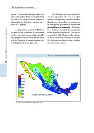 106 SISTEMA NACIONAL DE PROTECCIÓN CIVIL 
RIESGOS HIDROMETEOROLÓGICOS 
mas en 24 horas y la precipitación media men-sual, 
en las capitales de los estados de la Repú-blica 
Mexicana, respectivamente. También se 
observan las precipitaciones máximas en 24 
horas en la figura 63. 
La influencia de las sierras de México es 
tan marcada que los patrones de las tormentas 
tienden a parecerse a su conformación topográfica 
de la precipitación media anual. Por este motivo 
se llegan a producir las mayores precipitaciones 
en la República Mexicana (figura 62). 
Figura 62. Zonificación de la precipitación media anual 
Fuente: Servicio Meteorologico Nacional. 
Otro fenómeno que provoca precipita-ciones 
de importancia sobre todo en la región 
noroeste de la Republica Mexicana, es el des-plazamiento 
de frentes fríos que provienen de 
las zonas polares, que forman las llamadas tor-mentas 
de invierno o equipatas. En la figura 
64 se muestran los estados del país que han 
sufrido mayores daños por esta clase de tor-mentas. 
En la tabla 30 aparecen los principa-les 
daños ocasionados por lluvias de invierno. 
Esta información se basó en notas periodísti-cas 
nacionales y estatales 
 