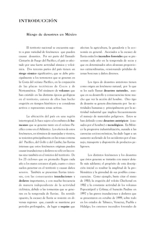 INTRODUCCIÓN 
Riesgo de desastres en México 
El territorio nacional se encuentra suje-to 
a gran variedad de fenómenos que pueden 
causar desastres. Por ser parte del llamado 
Cinturón de Fuego del Pacífico, el país es afec-tado 
por una fuerte actividad sísmica y volcá-nica. 
Dos terceras partes del país tienen un 
riesgo sísmico significativo, que se debe prin-cipalmente 
a los terremotos que se generan en 
la Costa del océano Pacífico, en la conjunción 
de las placas tectónicas de Cocos y de 
Norteamérica. Del sinúmero de volcanes que 
han existido en las distintas épocas geológicas 
en el territorio, catorce de ellos han hecho 
erupción en tiempos históricos y se consideran 
activos o representan zonas activas. 
La ubicación del país en una región 
intertropical, lo hace sujeto a los embates de hu-racanes 
que se generan tanto en el océano Pa-cífico 
como en el Atlántico. Los efectos de estos 
fenómenos, en términos de marejadas y vientos, 
se resienten principalmente en las zonas costeras 
del Pacífico, del Golfo y del Caribe; las lluvias 
intensas que estos fenómenos originan pueden 
causar inundaciones y deslaves no sólo en las cos-tas 
sino también en el interior del territorio. De 
los 25 ciclones que en promedio llegan cada 
año a los mares cercanos al país, cuatro o cinco 
suelen penetrar en el territorio y causar daños 
severos. También se presentan lluvias inten-sas, 
con las consecuentes inundaciones y 
deslaves importantes, y con mucha frecuencia 
de manera independiente de la actividad 
ciclónica, debido a las tormentas que se gene-ran 
en la temporada de lluvias. En sentido 
opuesto, la escasez de lluvia se resiente en di-versas 
regiones que, cuando se mantiene por 
periodos prolongados, da lugar a sequías que 
afectan la agricultura, la ganadería y la eco-nomía 
en general. Asociados a la escasez de 
lluvia están los incendios forestales que se pre-sentan 
cada año en la temporada de secas y 
que en determinados años alcanzan proporcio-nes 
extraordinarias, ocasionando pérdidas de 
zonas boscosas y daños diversos. 
Los tipos de desastres anteriores tienen 
como origen un fenómeno natural, por lo que 
se les suele llamar desastres naturales, aun-que 
en su desarrollo y consecuencias tiene mu-cho 
que ver la acción del hombre. Otro tipo 
de desastre se genera directamente por las ac-tividades 
humanas y principalmente por la ac-tividad 
industrial que implica frecuentemente 
el manejo de materiales peligrosos. Estos se 
han definido como desastres antrópicos (cau-sados 
por el hombre) o tecnológicos. En Méxi-co 
la progresiva industrialización, aunada a las 
carencias socioeconómicas, ha dado lugar a un 
aumento acelerado de los accidentes por el ma-nejo, 
transporte y disposición de productos pe-ligrosos. 
Los distintos fenómenos y los desastres 
que éstos generan se tratarán con mayor deta-lle 
más adelante; el propósito de esta descrip-ción 
inicial es resaltar la amplitud de la pro-blemática 
y la gravedad de sus posibles conse-cuencias. 
Como ejemplo, baste citar el sismo 
de 1985; la erupción del volcán Chichonal en 
1982 y la constante actividad de los volcanes 
Popocatépetl y Colima; el huracán Pauline en 
1997 y las graves inundaciones y deslaves que 
se presentaron en octubre de 1999, sobre todo 
en los estados de Tabasco, Veracruz, Puebla e 
Hidalgo; los extensos incendios forestales de 
 