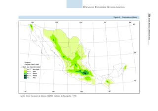 114 SISTEMA NACIONAL DE PROTECCIÓN CIVIL 
RIESGOS HIDROMETEOROLÓGICOS 
116° 108° 100° 92° 84° 
Granizo 
Período 1941-1980 
Núm. de días 
Fuente: Atlas Nacional de México, UNAM, Instituto de Geografía, 1990. 
Figura 65. Granizadas en México 
Granizadas en México 
Intensidad 
Escala 1: 16,000,000 
116° 108° 100° 92° 
32° 
24° 
16° 
0 a 2 Muy Baja 
2 a 4 Baja 
4 a 8 Media 
6 a 8 Media 
> 8 Alta 
 
